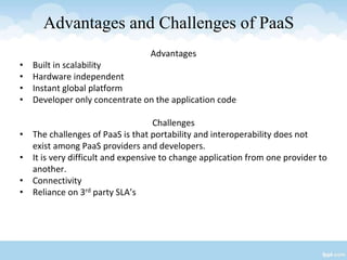 Advantages and Challenges of PaaS
Advantages
• Built in scalability
• Hardware independent
• Instant global platform
• Developer only concentrate on the application code
Challenges
• The challenges of PaaS is that portability and interoperability does not
exist among PaaS providers and developers.
• It is very difficult and expensive to change application from one provider to
another.
• Connectivity
• Reliance on 3rd party SLA’s
 