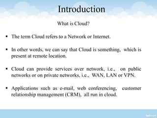 Introduction
What is Cloud?
 The term Cloud refers to a Network or Internet.
 In other words, we can say that Cloud is something, which is
present at remote location.
 Cloud can provide services over network, i.e., on public
networks or on private networks, i.e., WAN, LAN or VPN.
 Applications such as e-mail, web conferencing, customer
relationship management (CRM), all run in cloud.
 