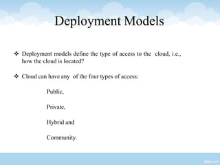 Deployment Models
 Deployment models define the type of access to the cloud, i.e.,
how the cloud is located?
 Cloud can have any of the four types of access:
Public,
Private,
Hybrid and
Community.
 
