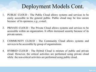 Deployment Models Cont.
1. PUBLIC CLOUD : The Public Cloud allows systems and services to be
easily accessible to the general public. Public cloud may be less secure
because of its openness, e.g., e-mail.
2. PRIVATE CLOUD : The Private Cloud allows systems and services to be
accessible within an organization. It offers increased security because of its
private nature.
3. COMMUNITY CLOUD : The Community Cloud allows systems and
services to be accessible by group of organizations.
4. HYBRID CLOUD : The Hybrid Cloud is mixture of public and private
cloud. However, the critical activities are performed using private cloud
while the non-critical activities are performed using public cloud.
 