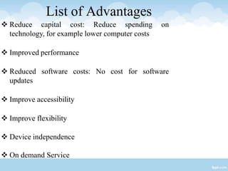 List of Advantages
 Reduce capital cost: Reduce spending on
technology, for example lower computer costs
 Improved performance
 Reduced software costs: No cost for software
updates
 Improve accessibility
 Improve flexibility
 Device independence
 On demand Service
 