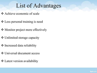 List of Advantages
 Achieve economic of scale
 Less personal training is need
 Monitor project more effectively
 Unlimited storage capacity
 Increased data reliability
 Universal document access
 Latest version availability
 