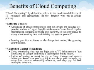 38
Benefits of Cloud Computing
"Cloud Computing", by definition, refers to the on-demand delivery of
IT resources and applications via the Internet with pay-as-you-go
pricing.
• Software Updates
• Advantage of cloud computing is that the servers are installed off-
premise and out of sight. Suppliers take care of them for all regular
maintenance including software and security, so you don’t have to
worry about wasting time maintaining the system yourself.
• Leaving you free to focus on the things that matter, like growing
your business.
• Controlled Capital-Expenditure
• Cloud computing cuts out the high cost of IT infrastructure. You
simply pay as you go and enjoy a subscription-based model.
• Instead of having to invest heavily in Data- Centres and servers
before you know how you’re going to use them, you can only pay
when you consume computing resources, and only pay for how
much you consume.
 