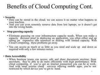39
• Security
• Data can be stored in the cloud; we can access it no matter what happens to
your machine.
• And you can even remotely remove data from lost laptops, so it doesn’t get
into the wrong hands.
• Stop guessing capacity
• Eliminate guessing on your infrastructure capacity needs. When you make a
capacity decision prior to deploying an application, you often either end up
sitting on expensive idle resources or dealing with limited capacity. With
Cloud Computing, these problems go away.
• You can access as much or as little as you need and scale up and down as
required with only a few minutes notice.
• Data Accessibility
• When business teams can access, edit and share documents anytime, from
anywhere, they’re able to do more efficiently with high performance. With
cloud computing, if you’ve got an internet connection you can be at work.
And with most serious cloud services offering mobile apps, you’re not
restricted by which device you’ve got to hand.
Benefits of Cloud Computing Cont.
 