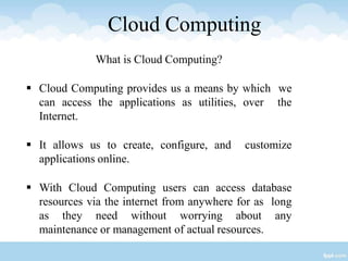 Cloud Computing
What is Cloud Computing?
 Cloud Computing provides us a means by which we
can access the applications as utilities, over the
Internet.
 It allows us to create, configure, and customize
applications online.
 With Cloud Computing users can access database
resources via the internet from anywhere for as long
as they need without worrying about any
maintenance or management of actual resources.
 