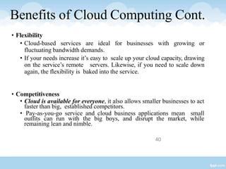40
Benefits of Cloud Computing Cont.
• Flexibility
• Cloud-based services are ideal for businesses with growing or
fluctuating bandwidth demands.
• If your needs increase it’s easy to scale up your cloud capacity, drawing
on the service’s remote servers. Likewise, if you need to scale down
again, the flexibility is baked into the service.
• Competitiveness
• Cloud is available for everyone, it also allows smaller businesses to act
faster than big, established competitors.
• Pay-as-you-go service and cloud business applications mean small
outfits can run with the big boys, and disrupt the market, while
remaining lean and nimble.
 