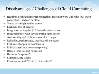 Disadvantages / Challenges of Cloud Computing
 Requires a constant Internet connection: Does not work well with low-speed
connections and can be slow.
 Stored data might not be secure
 Lack and loss of control
 Integration: enterprise & federated authorization
 Interoperability: with key enterprise applications
 Accessibility and UI limitations of web apps
 Reliability, performance, security; offline access
 Features; changes; vendor lock-in
 Policy/compliance concerns (privacy)
 Breach forensics and mitigation
 Business “surprises”
 Support; More Logins
 Consequences of “Creative Destruction”
 