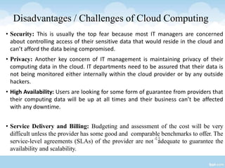43
• Security: This is usually the top fear because most IT managers are concerned
about controlling access of their sensitive data that would reside in the cloud and
can’t afford the data being compromised.
• Privacy: Another key concern of IT management is maintaining privacy of their
computing data in the cloud. IT departments need to be assured that their data is
not being monitored either internally within the cloud provider or by any outside
hackers.
• High Availability: Users are looking for some form of guarantee from providers that
their computing data will be up at all times and their business can’t be affected
with any downtime.
• Service Delivery and Billing: Budgeting and assessment of the cost will be very
difficult unless the provider has some good and comparable benchmarks to offer. The
service-level agreements (SLAs) of the provider are not adequate to guarantee the
availability and scalability.
Disadvantages / Challenges of Cloud Computing
 