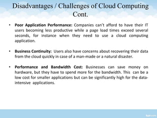Disadvantages / Challenges of Cloud Computing
Cont.
• Poor Application Performance: Companies can’t afford to have their IT
users becoming less productive while a page load times exceed several
seconds, for instance when they need to use a cloud computing
application.
• Business Continuity: Users also have concerns about recovering their data
from the cloud quickly in case of a man-made or a natural disaster.
• Performance and Bandwidth Cost: Businesses can save money on
hardware, but they have to spend more for the bandwidth. This can be a
low cost for smaller applications but can be significantly high for the data-
intensive applications.
 