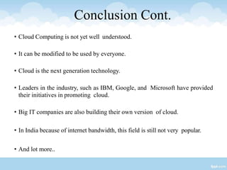 Conclusion Cont.
• Cloud Computing is not yet well understood.
• It can be modified to be used by everyone.
• Cloud is the next generation technology.
• Leaders in the industry, such as IBM, Google, and Microsoft have provided
their initiatives in promoting cloud.
• Big IT companies are also building their own version of cloud.
• In India because of internet bandwidth, this field is still not very popular.
• And lot more..
 