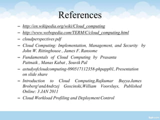 References
– http://en.wikipedia.org/wiki/Cloud_computing
– http://www.webopedia.com/TERM/C/cloud_computing.html
– cloudperspectives pdf
– Cloud Computing: Implementation, Management, and Security by
John W. Rittinghouse , James F. Ransome
– Fundamentals of Cloud Computing by Prasanta
Pattnaik , Manas Kabat , Souvik Pal
– astudyofcloudcomputing-090517112358-phpapp01, Presentation
on slide share
– Introduction to Cloud Computing,Rajkumar Buyya,James
Broberg1andAndrzej Goscinski,William Voorsluys, Published
Online: 3 JAN 2011
– Cloud Workload Profiling and Deployment Control
 