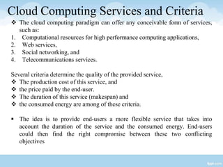 Cloud Computing Services and Criteria
 The cloud computing paradigm can offer any conceivable form of services,
such as:
1. Computational resources for high performance computing applications,
2. Web services,
3. Social networking, and
4. Telecommunications services.
Several criteria determine the quality of the provided service,
 The production cost of this service, and
 the price paid by the end-user.
 The duration of this service (makespan) and
 the consumed energy are among of these criteria.
 The idea is to provide end-users a more flexible service that takes into
account the duration of the service and the consumed energy. End-users
could then find the right compromise between these two conflicting
objectives
 