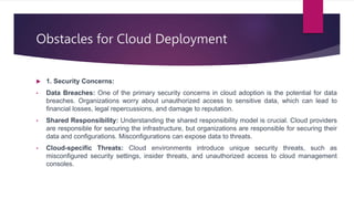 Obstacles for Cloud Deployment
 1. Security Concerns:
• Data Breaches: One of the primary security concerns in cloud adoption is the potential for data
breaches. Organizations worry about unauthorized access to sensitive data, which can lead to
financial losses, legal repercussions, and damage to reputation.
• Shared Responsibility: Understanding the shared responsibility model is crucial. Cloud providers
are responsible for securing the infrastructure, but organizations are responsible for securing their
data and configurations. Misconfigurations can expose data to threats.
• Cloud-specific Threats: Cloud environments introduce unique security threats, such as
misconfigured security settings, insider threats, and unauthorized access to cloud management
consoles.
 
