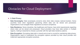 Obstacles for Cloud Deployment
 2. Data Privacy:
• Data Sovereignty: Data sovereignty concerns arise when data crosses national borders. Some
countries have strict regulations governing where data can be stored and processed.
Organizations must navigate these regulations to ensure compliance.
• Data Residency: Some industries, like healthcare and finance, have strict requirements regarding
where data can be stored and processed. Cloud providers may have data centers in multiple
regions, making it essential to choose a provider with the right data residency options.
• Data Encryption: Encrypting data both in transit and at rest is crucial for maintaining data privacy.
Organizations need to understand the encryption options provided by their cloud provider and
implement appropriate encryption practices.
 