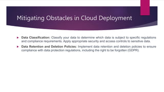 Mitigating Obstacles in Cloud Deployment
 Data Classification: Classify your data to determine which data is subject to specific regulations
and compliance requirements. Apply appropriate security and access controls to sensitive data.
 Data Retention and Deletion Policies: Implement data retention and deletion policies to ensure
compliance with data protection regulations, including the right to be forgotten (GDPR).
 