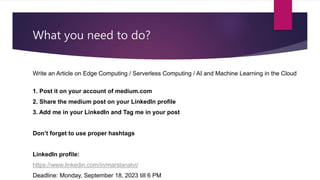 What you need to do?
Write an Article on Edge Computing / Serverless Computing / AI and Machine Learning in the Cloud
1. Post it on your account of medium.com
2. Share the medium post on your LinkedIn profile
3. Add me in your LinkedIn and Tag me in your post
Don’t forget to use proper hashtags
LinkedIn profile:
https://www.linkedin.com/in/marslanalvi/
Deadline: Monday, September 18, 2023 till 6 PM
 
