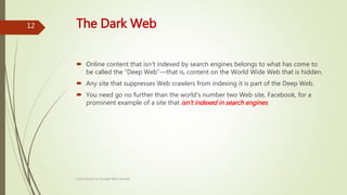 The Dark Web
 Online content that isn't indexed by search engines belongs to what has come to
be called the “Deep Web”—that is, content on the World Wide Web that is hidden.
 Any site that suppresses Web crawlers from indexing it is part of the Deep Web.
 You need go no further than the world's number two Web site, Facebook, for a
prominent example of a site that isn't indexed in search engines.
Class lecture on Google Web Services
12
 