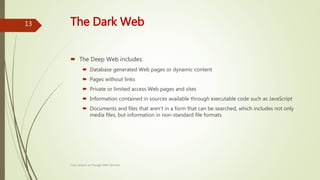 The Dark Web
 The Deep Web includes:
 Database generated Web pages or dynamic content
 Pages without links
 Private or limited access Web pages and sites
 Information contained in sources available through executable code such as JavaScript
 Documents and files that aren't in a form that can be searched, which includes not only
media files, but information in non-standard file formats
Class lecture on Google Web Services
13
 