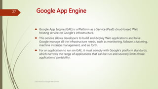 Google App Engine
 Google App Engine (GAE) is a Platform as a Service (PaaS) cloud-based Web
hosting service on Google's infrastructure.
 This service allows developers to build and deploy Web applications and have
Google manage all the infrastructure needs, such as monitoring, failover, clustering,
machine instance management, and so forth.
 For an application to run on GAE, it must comply with Google's platform standards,
which narrows the range of applications that can be run and severely limits those
applications' portability.
Class lecture on Google Web Services
27
 