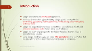 Introduction
 Google applications are cloud-based applications.
 The range of application types offered by Google spans a variety of types:
productivity applications, mobile applications, media delivery, social interactions,
and many more.
 Google has begun to commercialize some of these applications as cloud-based
enterprise application suites that are being widely adopted.
 Google has a very large program for developers that spans its entire range of
applications and services.
 Using Google App Engine, you can create Web applications in Java and Python that
can be deployed on Google's infrastructure and scaled to a large size.
Class lecture on Google Web Services
3
 