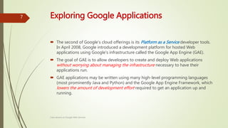 Exploring Google Applications
 The second of Google's cloud offerings is its Platform as a Service developer tools.
In April 2008, Google introduced a development platform for hosted Web
applications using Google's infrastructure called the Google App Engine (GAE).
 The goal of GAE is to allow developers to create and deploy Web applications
without worrying about managing the infrastructure necessary to have their
applications run.
 GAE applications may be written using many high-level programming languages
(most prominently Java and Python) and the Google App Engine Framework, which
lowers the amount of development effort required to get an application up and
running.
Class lecture on Google Web Services
7
 