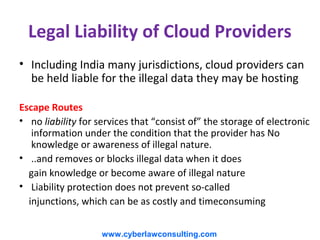 Legal Liability of Cloud Providers
• Including India many jurisdictions, cloud providers can
  be held liable for the illegal data they may be hosting

Escape Routes
• no liability for services that “consist of” the storage of electronic
   information under the condition that the provider has No
   knowledge or awareness of illegal nature.
• ..and removes or blocks illegal data when it does
  gain knowledge or become aware of illegal nature
• Liability protection does not prevent so-called
  injunctions, which can be as costly and timeconsuming


                    www.cyberlawconsulting.com
 
