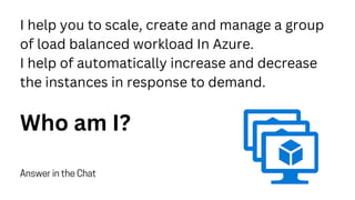 I help you to scale, create and manage a group
of load balanced workload In Azure.
I help of automatically increase and decrease
the instances in response to demand.
Who am I?
Answer in the Chat
 