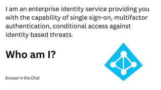 I am an enterprise identity service providing you
with the capability of single sign-on, multifactor
authentication, conditional access against
identity based threats.
Who am I?
Answer in the Chat
 