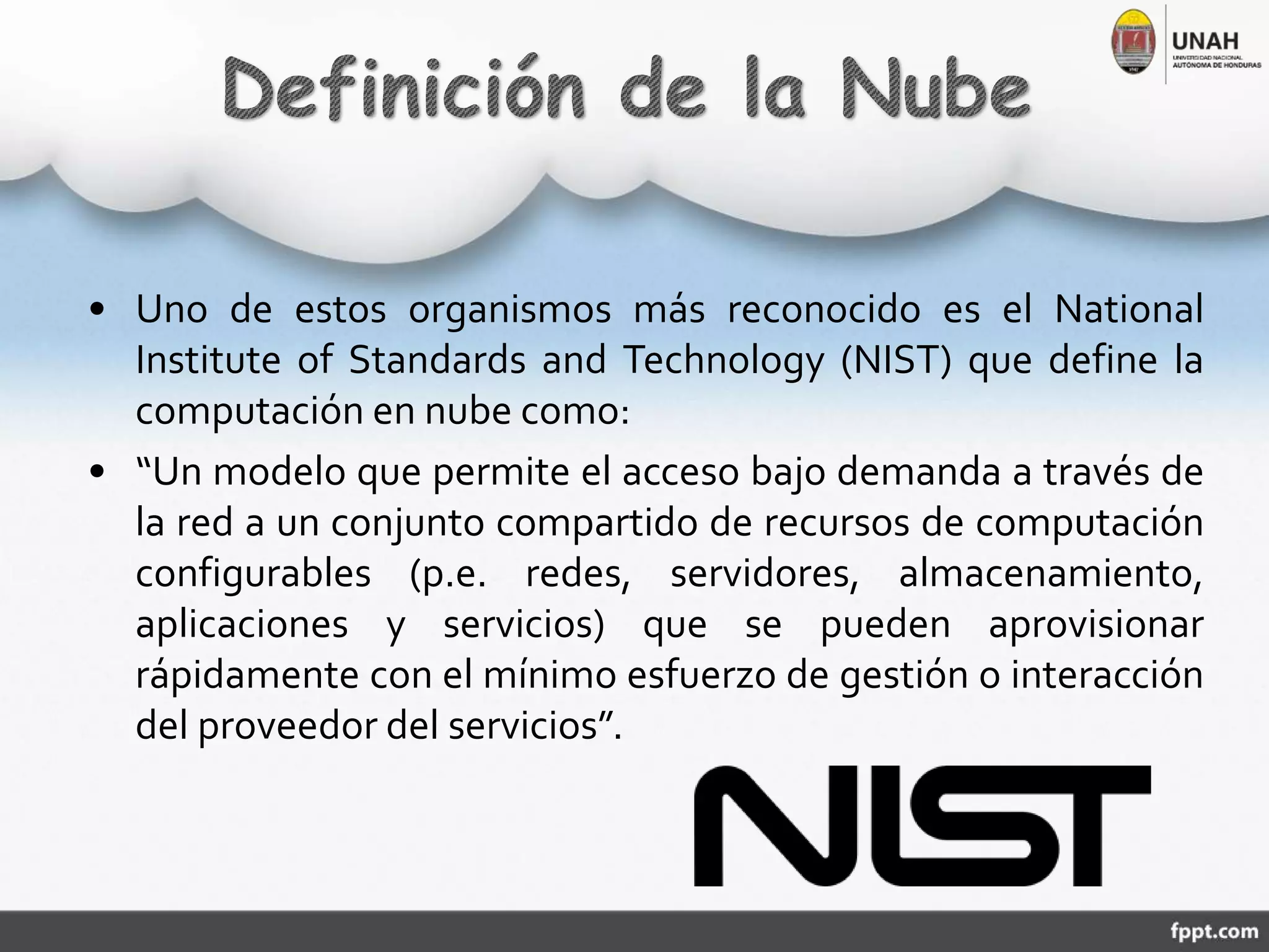 • Uno de estos organismos más reconocido es el National
Institute of Standards and Technology (NIST) que define la
computación en nube como:
• “Un modelo que permite el acceso bajo demanda a través de
la red a un conjunto compartido de recursos de computación
configurables (p.e. redes, servidores, almacenamiento,
aplicaciones y servicios) que se pueden aprovisionar
rápidamente con el mínimo esfuerzo de gestión o interacción
del proveedor del servicios”.
 