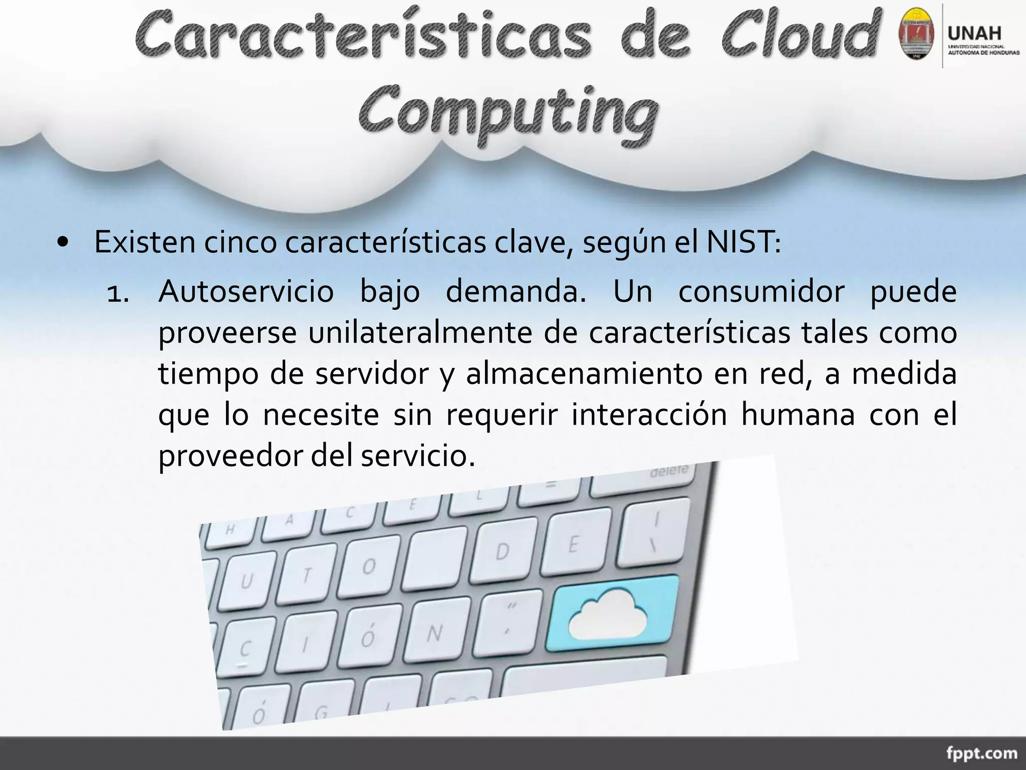 • Existen cinco características clave, según el NIST:
1. Autoservicio bajo demanda. Un consumidor puede
proveerse unilateralmente de características tales como
tiempo de servidor y almacenamiento en red, a medida
que lo necesite sin requerir interacción humana con el
proveedor del servicio.
 