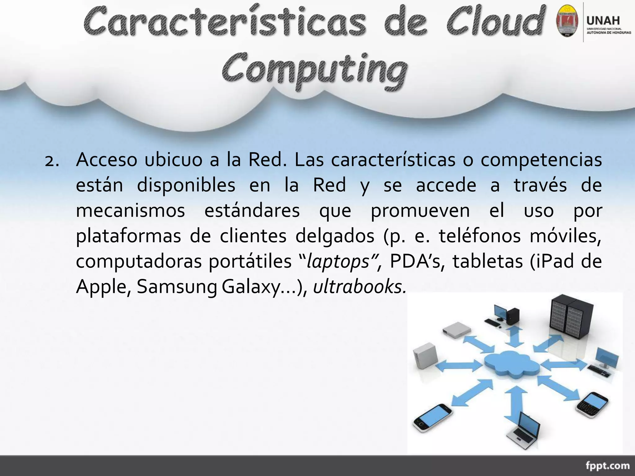 2. Acceso ubicuo a la Red. Las características o competencias
están disponibles en la Red y se accede a través de
mecanismos estándares que promueven el uso por
plataformas de clientes delgados (p. e. teléfonos móviles,
computadoras portátiles “laptops”, PDA’s, tabletas (iPad de
Apple, Samsung Galaxy…), ultrabooks.
 
