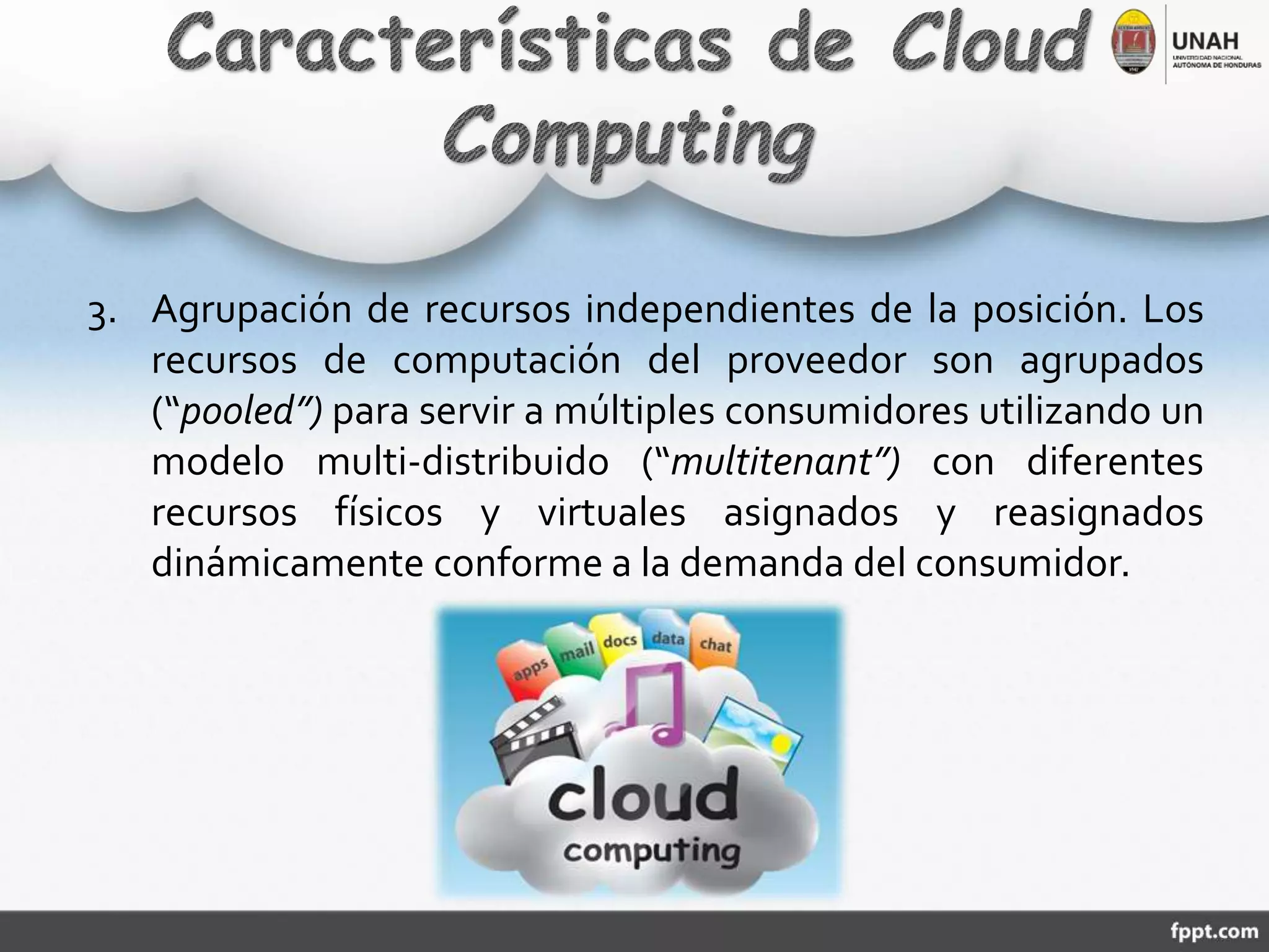 3. Agrupación de recursos independientes de la posición. Los
recursos de computación del proveedor son agrupados
(“pooled”) para servir a múltiples consumidores utilizando un
modelo multi-distribuido (“multitenant”) con diferentes
recursos físicos y virtuales asignados y reasignados
dinámicamente conforme a la demanda del consumidor.
 