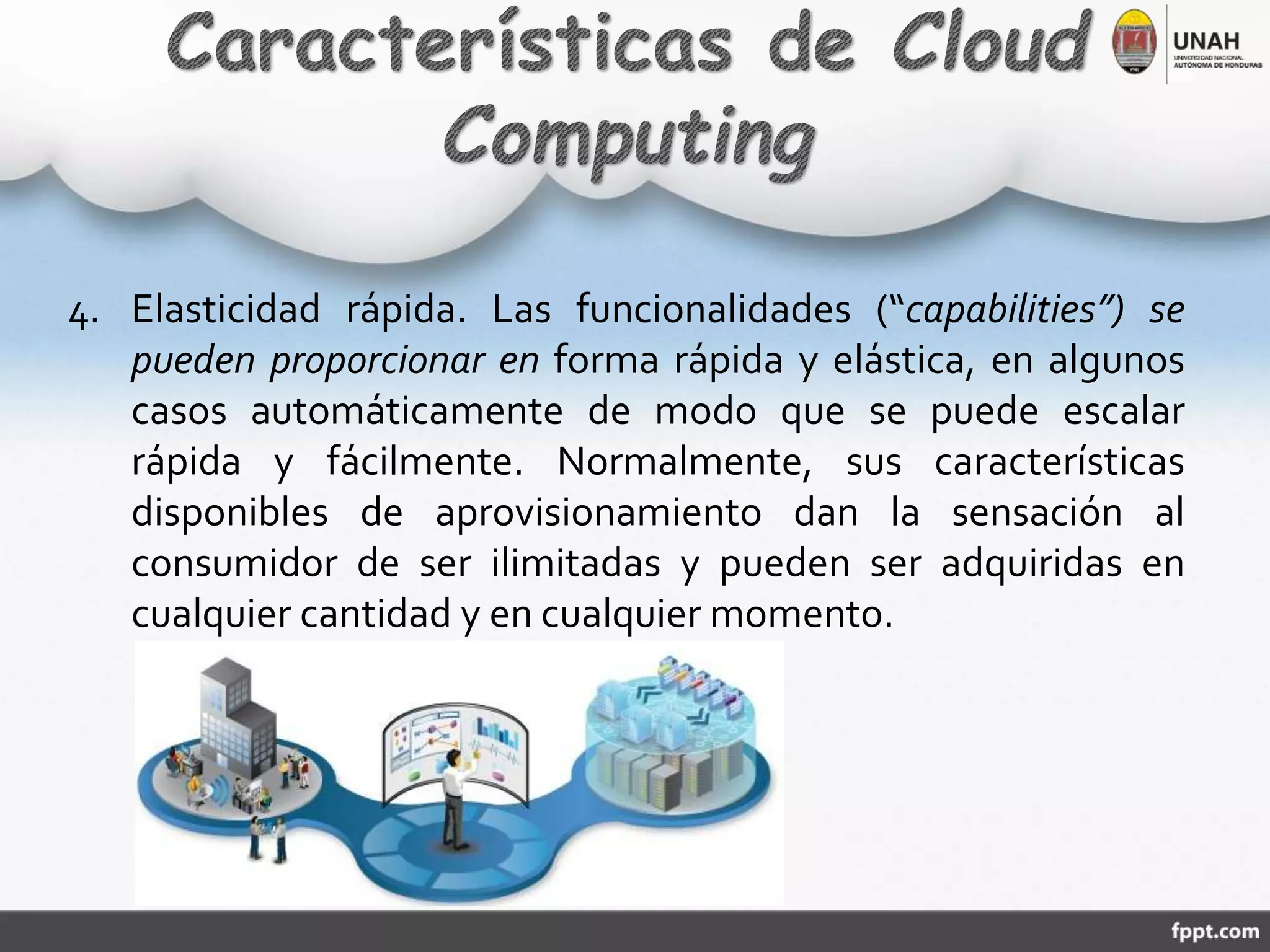 4. Elasticidad rápida. Las funcionalidades (“capabilities”) se
pueden proporcionar en forma rápida y elástica, en algunos
casos automáticamente de modo que se puede escalar
rápida y fácilmente. Normalmente, sus características
disponibles de aprovisionamiento dan la sensación al
consumidor de ser ilimitadas y pueden ser adquiridas en
cualquier cantidad y en cualquier momento.
 