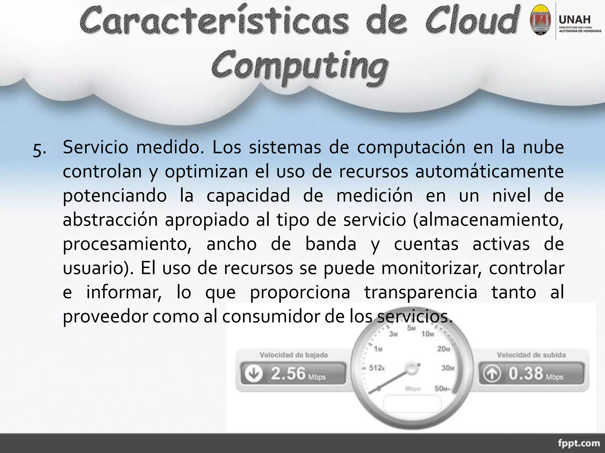 5. Servicio medido. Los sistemas de computación en la nube
controlan y optimizan el uso de recursos automáticamente
potenciando la capacidad de medición en un nivel de
abstracción apropiado al tipo de servicio (almacenamiento,
procesamiento, ancho de banda y cuentas activas de
usuario). El uso de recursos se puede monitorizar, controlar
e informar, lo que proporciona transparencia tanto al
proveedor como al consumidor de los servicios.
 