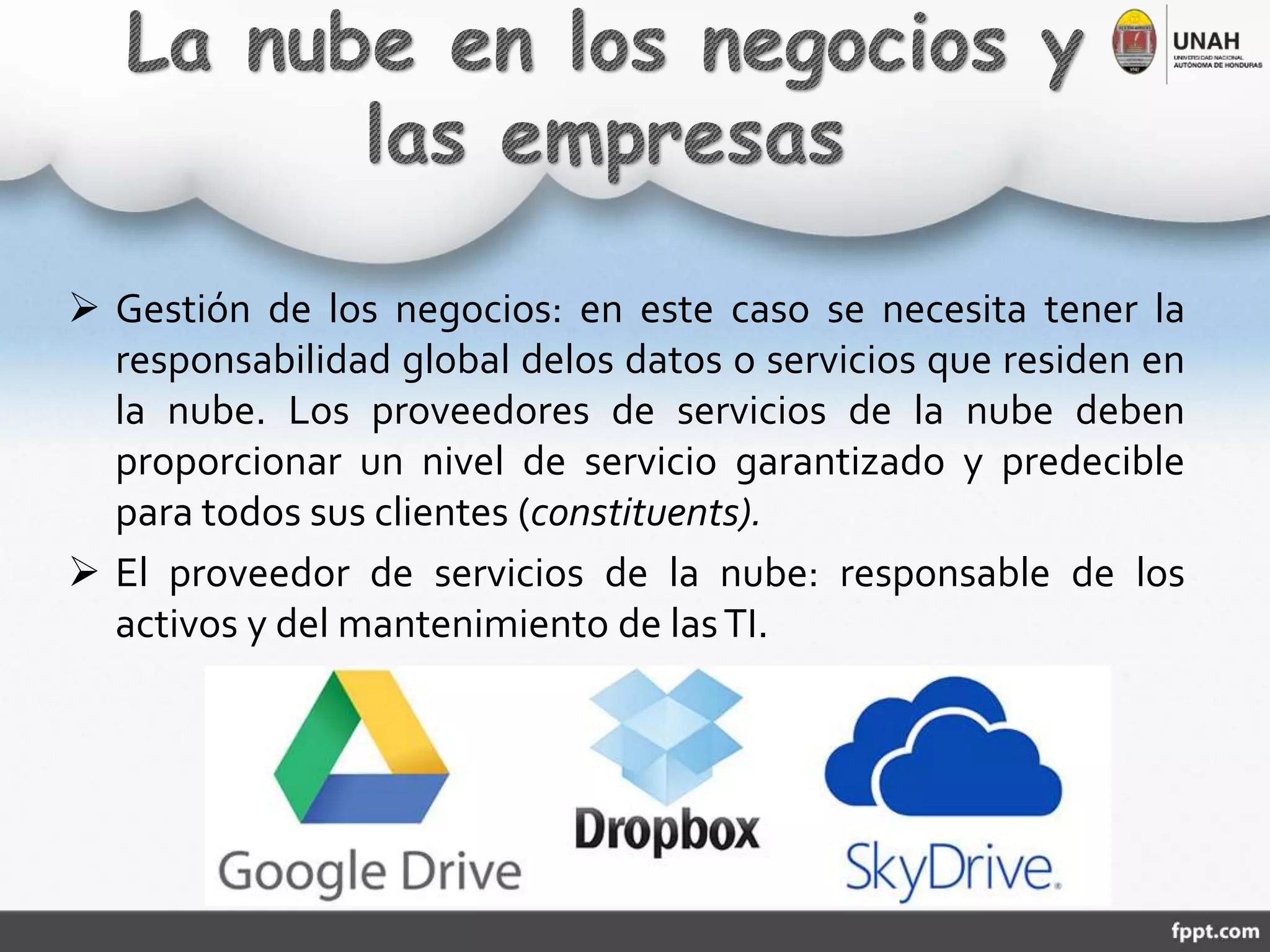  Gestión de los negocios: en este caso se necesita tener la
responsabilidad global delos datos o servicios que residen en
la nube. Los proveedores de servicios de la nube deben
proporcionar un nivel de servicio garantizado y predecible
para todos sus clientes (constituents).
 El proveedor de servicios de la nube: responsable de los
activos y del mantenimiento de lasTI.
 