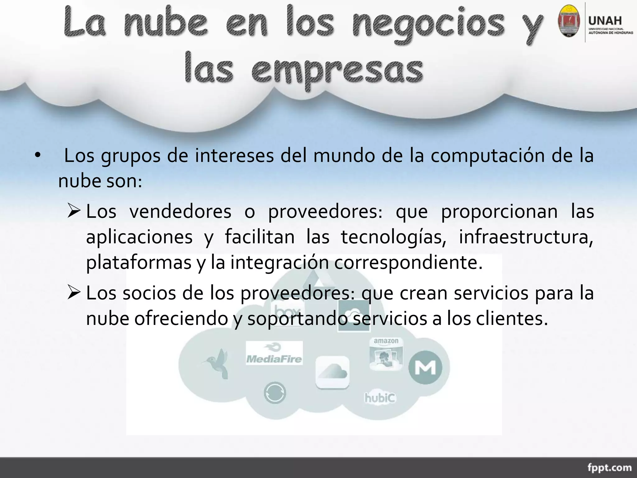 • Los grupos de intereses del mundo de la computación de la
nube son:
Los vendedores o proveedores: que proporcionan las
aplicaciones y facilitan las tecnologías, infraestructura,
plataformas y la integración correspondiente.
Los socios de los proveedores: que crean servicios para la
nube ofreciendo y soportando servicios a los clientes.
 