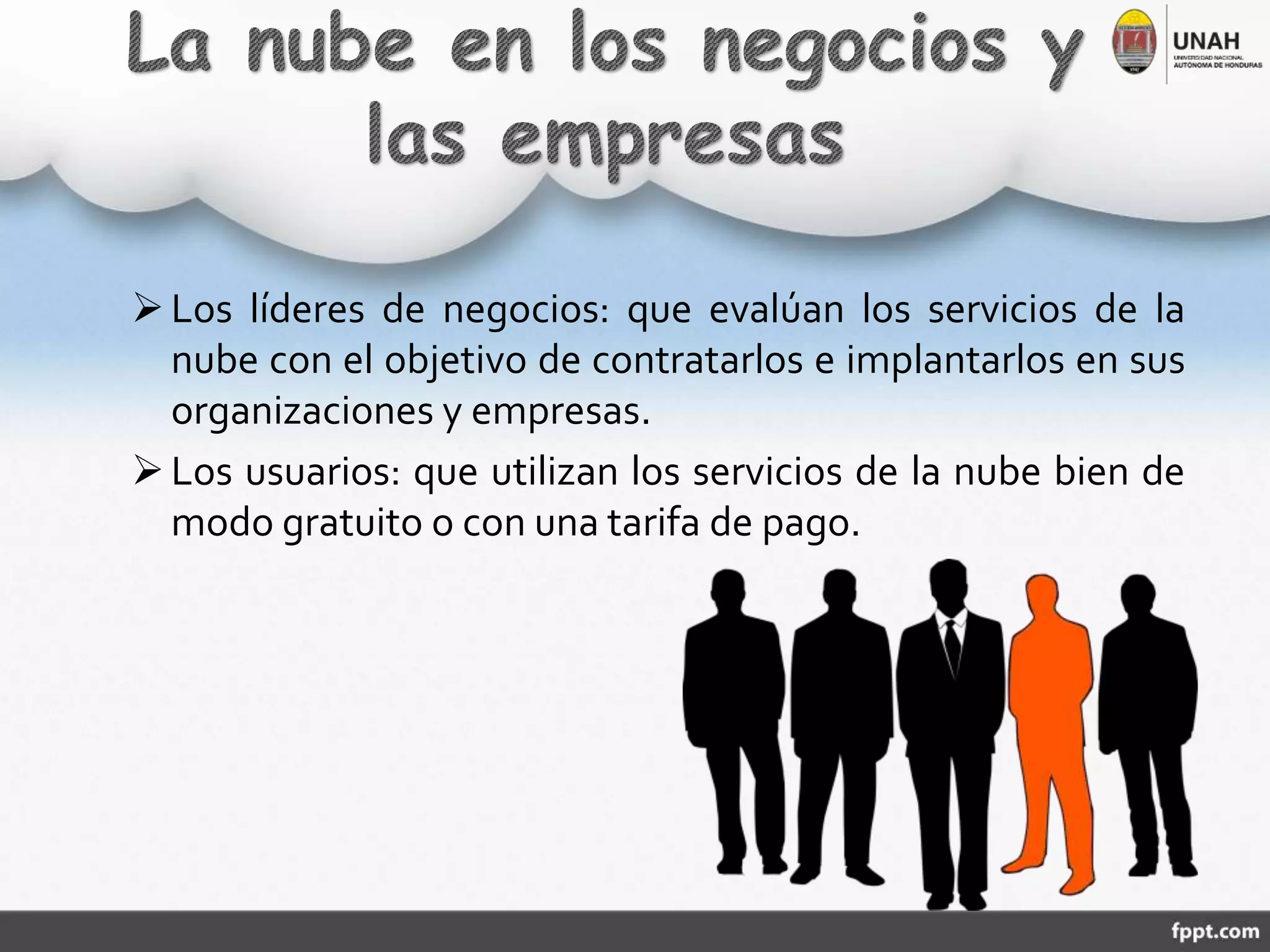 Los líderes de negocios: que evalúan los servicios de la
nube con el objetivo de contratarlos e implantarlos en sus
organizaciones y empresas.
Los usuarios: que utilizan los servicios de la nube bien de
modo gratuito o con una tarifa de pago.
 