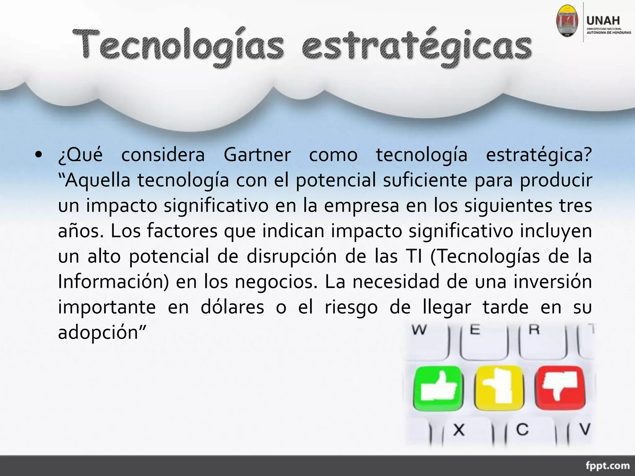 • ¿Qué considera Gartner como tecnología estratégica?
“Aquella tecnología con el potencial suficiente para producir
un impacto significativo en la empresa en los siguientes tres
años. Los factores que indican impacto significativo incluyen
un alto potencial de disrupción de las TI (Tecnologías de la
Información) en los negocios. La necesidad de una inversión
importante en dólares o el riesgo de llegar tarde en su
adopción”
 