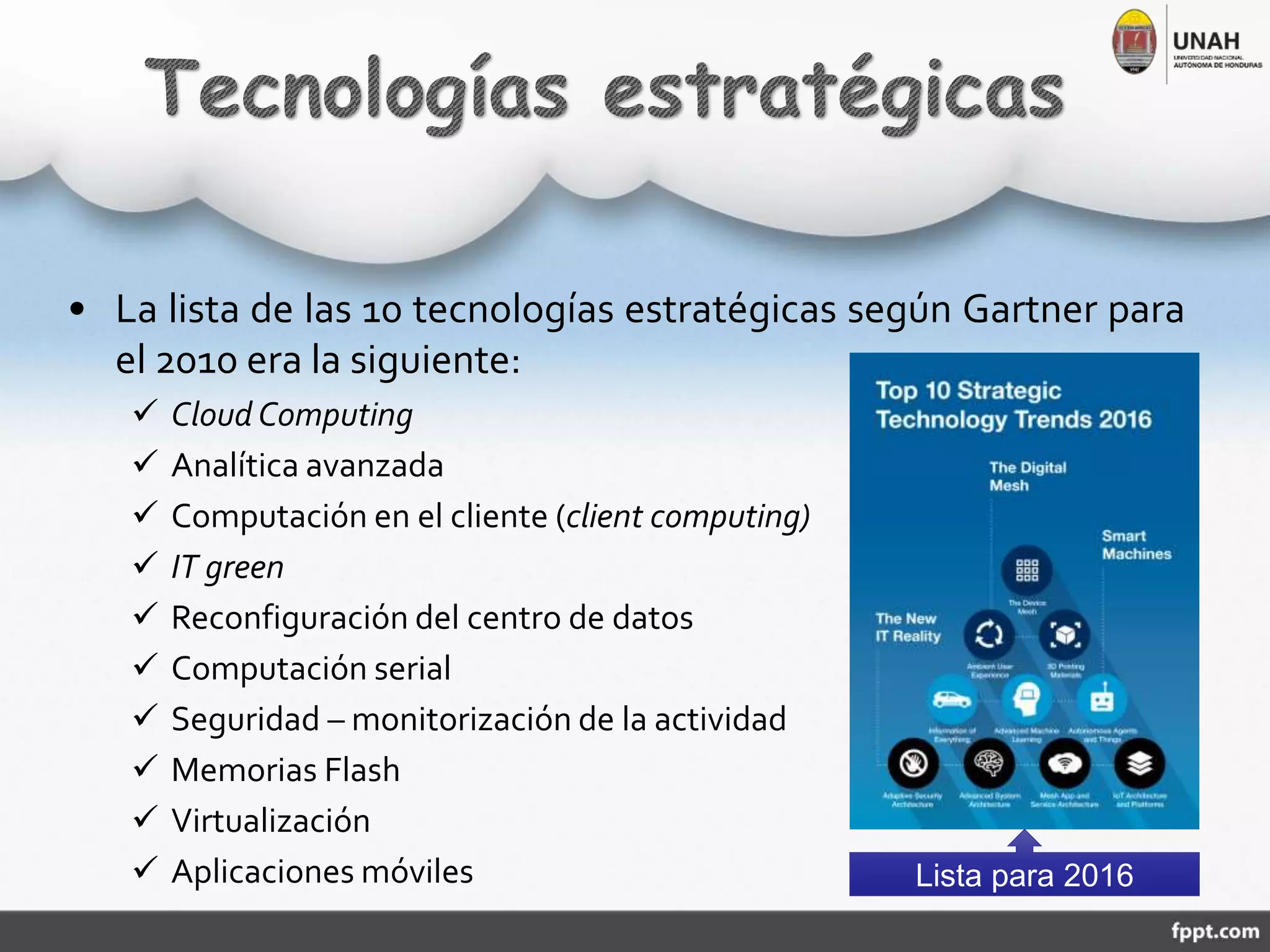 • La lista de las 10 tecnologías estratégicas según Gartner para
el 2010 era la siguiente:
 Cloud Computing
 Analítica avanzada
 Computación en el cliente (client computing)
 IT green
 Reconfiguración del centro de datos
 Computación serial
 Seguridad – monitorización de la actividad
 Memorias Flash
 Virtualización
 Aplicaciones móviles Lista para 2016
 