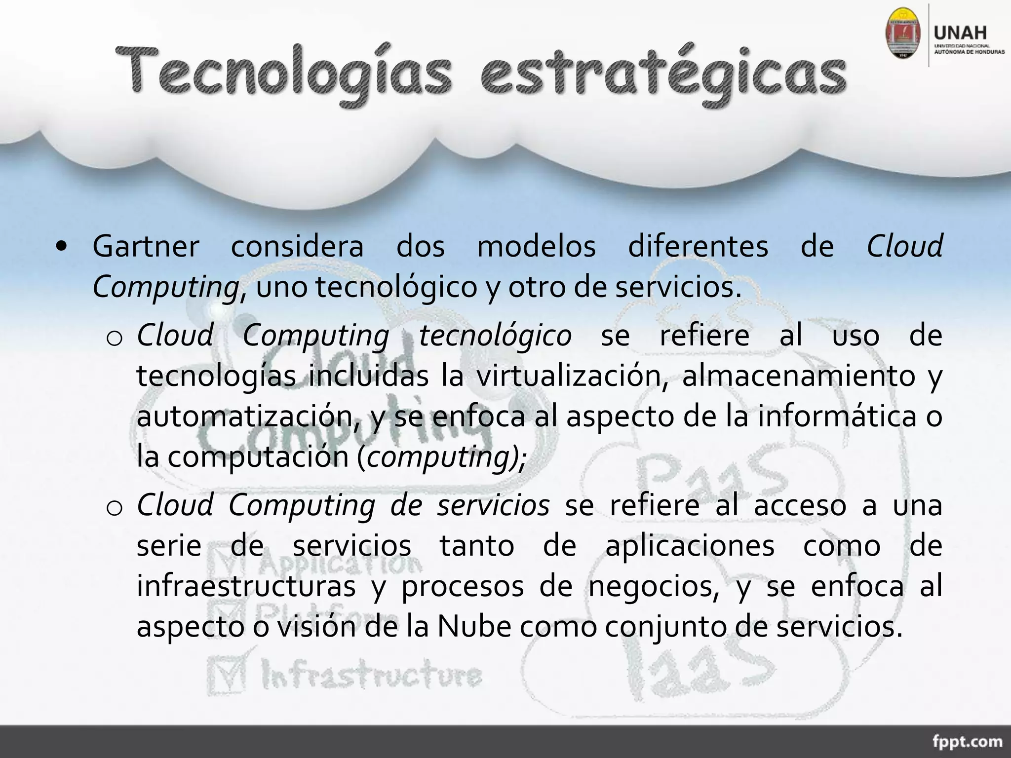 • Gartner considera dos modelos diferentes de Cloud
Computing, uno tecnológico y otro de servicios.
o Cloud Computing tecnológico se refiere al uso de
tecnologías incluidas la virtualización, almacenamiento y
automatización, y se enfoca al aspecto de la informática o
la computación (computing);
o Cloud Computing de servicios se refiere al acceso a una
serie de servicios tanto de aplicaciones como de
infraestructuras y procesos de negocios, y se enfoca al
aspecto o visión de la Nube como conjunto de servicios.
 