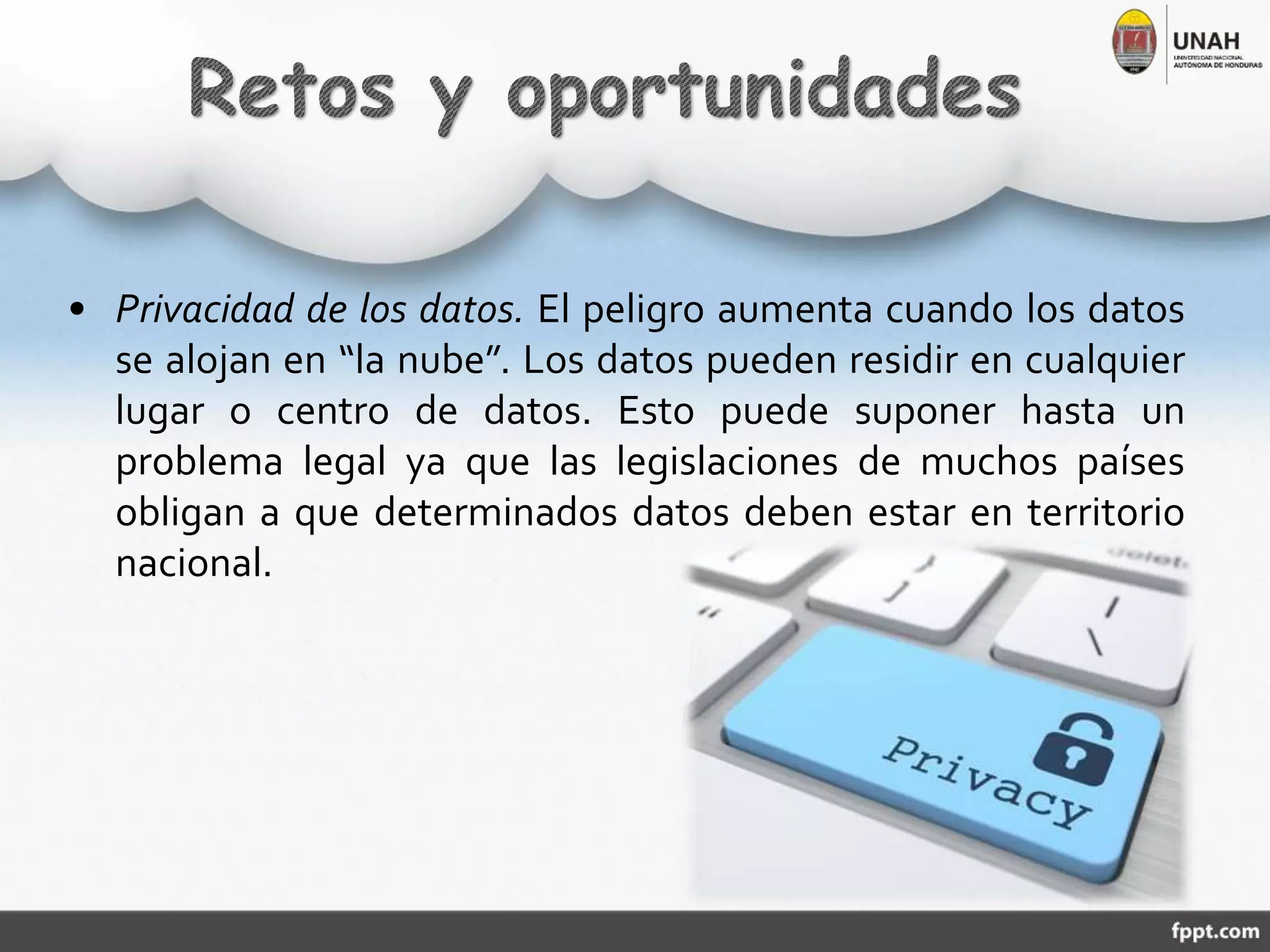 • Privacidad de los datos. El peligro aumenta cuando los datos
se alojan en “la nube”. Los datos pueden residir en cualquier
lugar o centro de datos. Esto puede suponer hasta un
problema legal ya que las legislaciones de muchos países
obligan a que determinados datos deben estar en territorio
nacional.
 