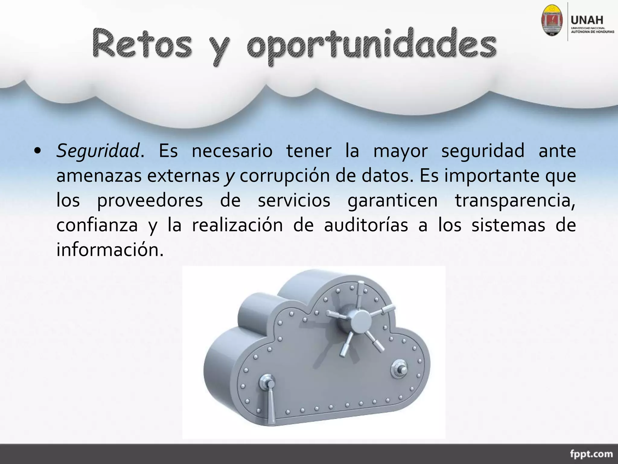 • Seguridad. Es necesario tener la mayor seguridad ante
amenazas externas y corrupción de datos. Es importante que
los proveedores de servicios garanticen transparencia,
confianza y la realización de auditorías a los sistemas de
información.
 