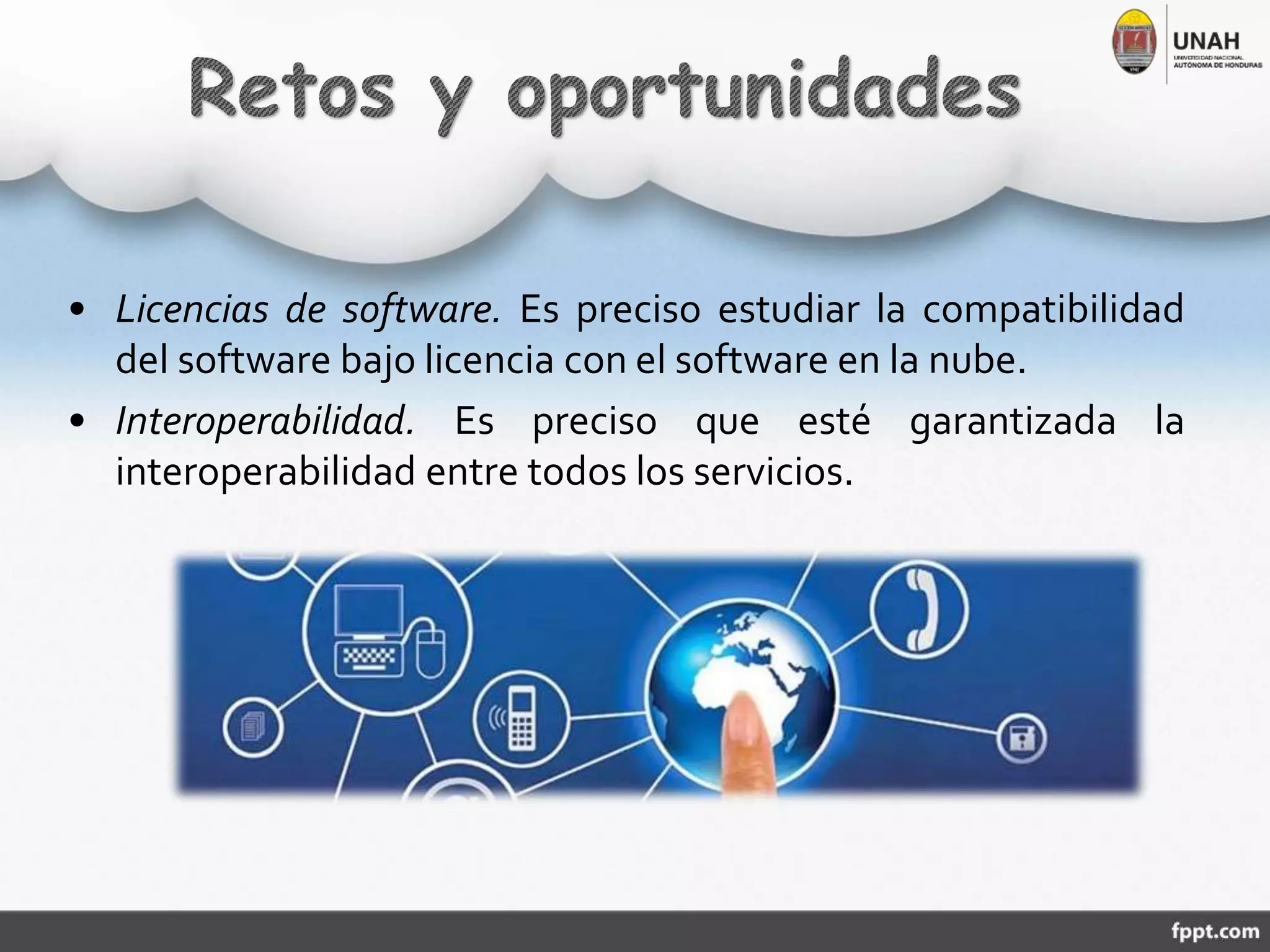 • Licencias de software. Es preciso estudiar la compatibilidad
del software bajo licencia con el software en la nube.
• Interoperabilidad. Es preciso que esté garantizada la
interoperabilidad entre todos los servicios.
 