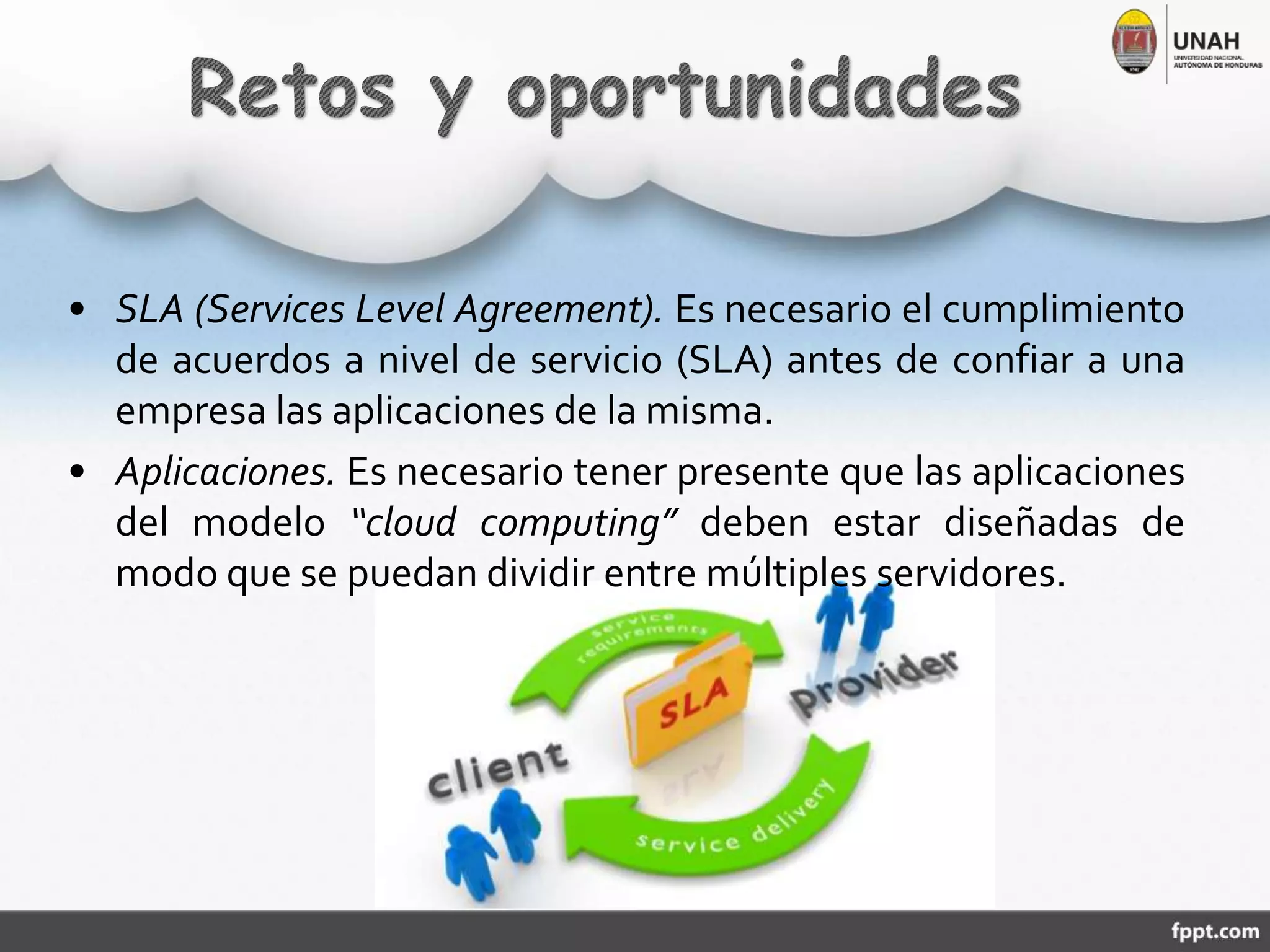 • SLA (Services Level Agreement). Es necesario el cumplimiento
de acuerdos a nivel de servicio (SLA) antes de confiar a una
empresa las aplicaciones de la misma.
• Aplicaciones. Es necesario tener presente que las aplicaciones
del modelo “cloud computing” deben estar diseñadas de
modo que se puedan dividir entre múltiples servidores.
 