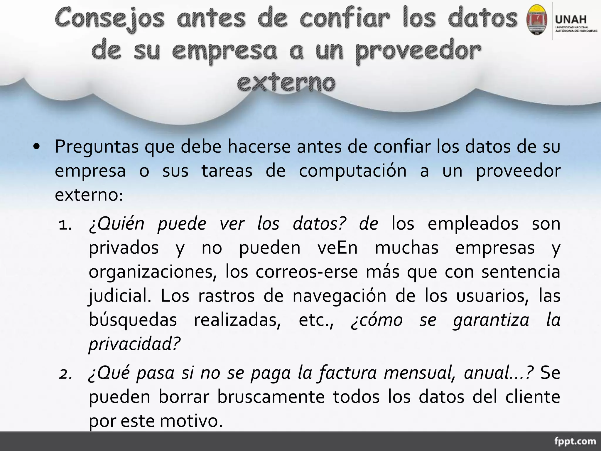 • Preguntas que debe hacerse antes de confiar los datos de su
empresa o sus tareas de computación a un proveedor
externo:
1. ¿Quién puede ver los datos? de los empleados son
privados y no pueden veEn muchas empresas y
organizaciones, los correos-erse más que con sentencia
judicial. Los rastros de navegación de los usuarios, las
búsquedas realizadas, etc., ¿cómo se garantiza la
privacidad?
2. ¿Qué pasa si no se paga la factura mensual, anual…? Se
pueden borrar bruscamente todos los datos del cliente
por este motivo.
 
