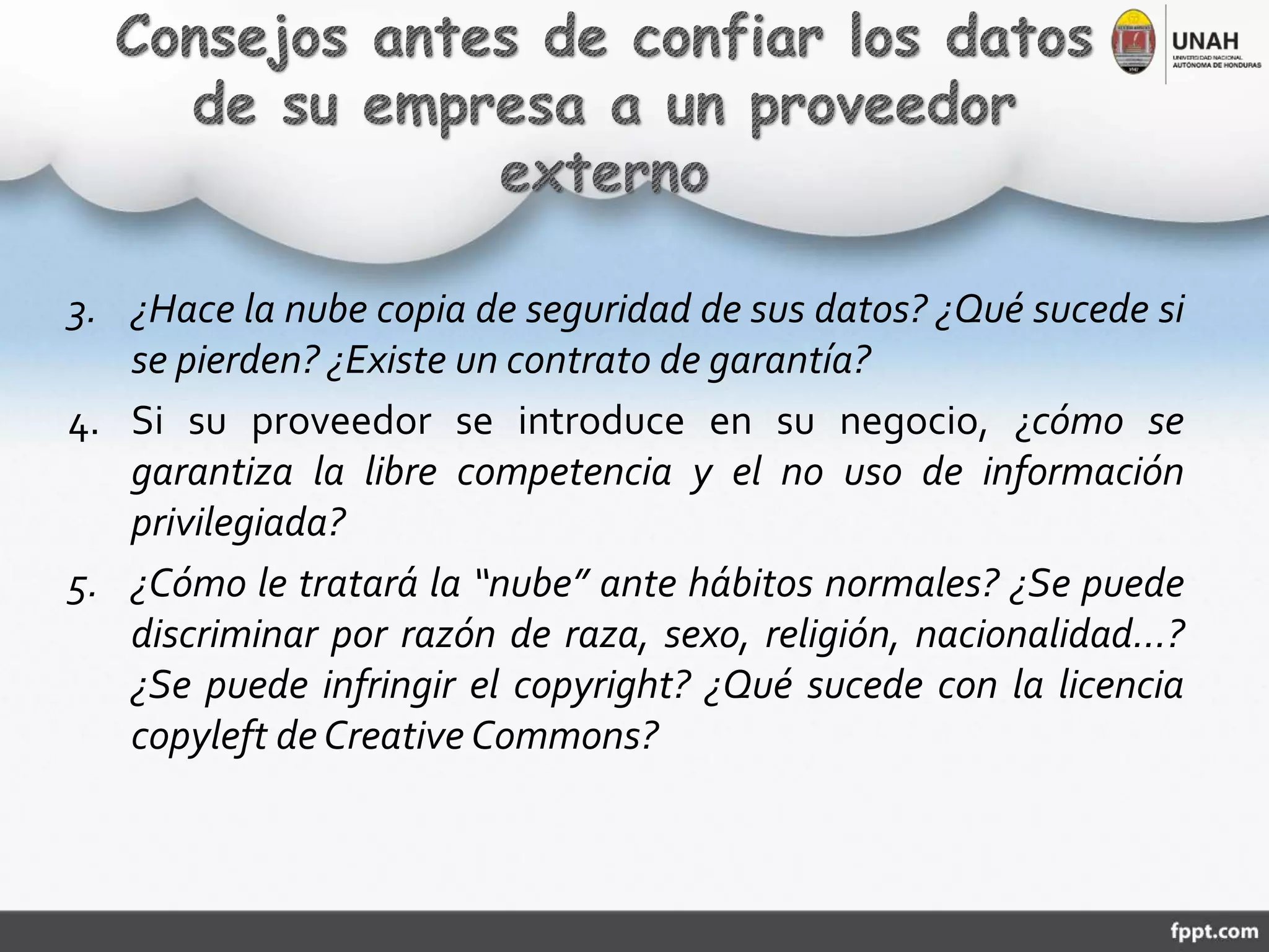 3. ¿Hace la nube copia de seguridad de sus datos? ¿Qué sucede si
se pierden? ¿Existe un contrato de garantía?
4. Si su proveedor se introduce en su negocio, ¿cómo se
garantiza la libre competencia y el no uso de información
privilegiada?
5. ¿Cómo le tratará la “nube” ante hábitos normales? ¿Se puede
discriminar por razón de raza, sexo, religión, nacionalidad…?
¿Se puede infringir el copyright? ¿Qué sucede con la licencia
copyleft de Creative Commons?
 