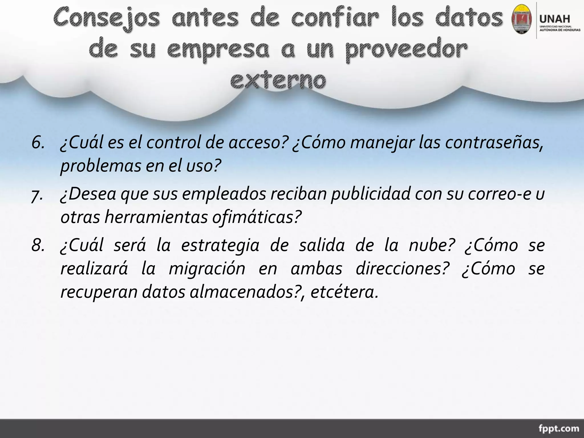 6. ¿Cuál es el control de acceso? ¿Cómo manejar las contraseñas,
problemas en el uso?
7. ¿Desea que sus empleados reciban publicidad con su correo-e u
otras herramientas ofimáticas?
8. ¿Cuál será la estrategia de salida de la nube? ¿Cómo se
realizará la migración en ambas direcciones? ¿Cómo se
recuperan datos almacenados?, etcétera.
 