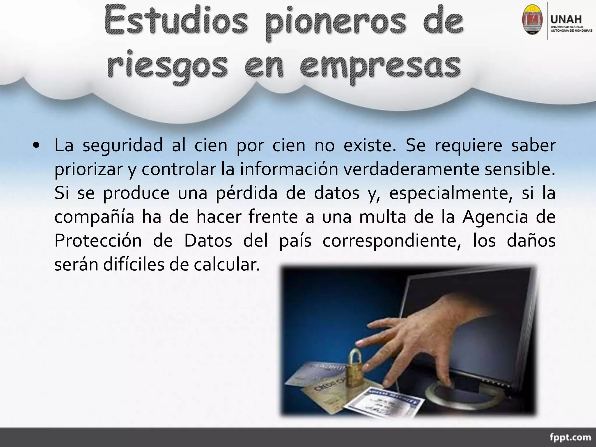 • La seguridad al cien por cien no existe. Se requiere saber
priorizar y controlar la información verdaderamente sensible.
Si se produce una pérdida de datos y, especialmente, si la
compañía ha de hacer frente a una multa de la Agencia de
Protección de Datos del país correspondiente, los daños
serán difíciles de calcular.
 