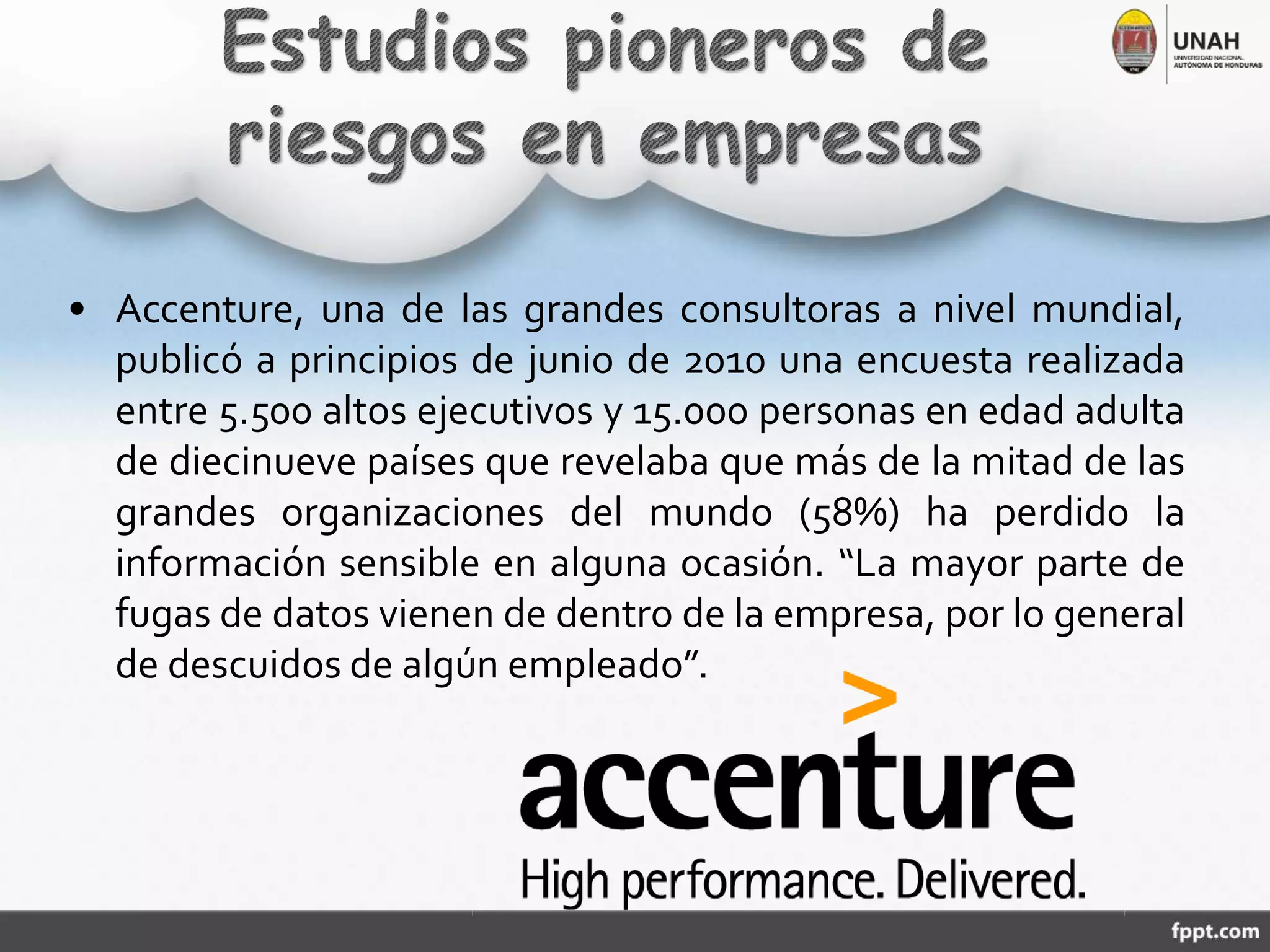 • Accenture, una de las grandes consultoras a nivel mundial,
publicó a principios de junio de 2010 una encuesta realizada
entre 5.500 altos ejecutivos y 15.000 personas en edad adulta
de diecinueve países que revelaba que más de la mitad de las
grandes organizaciones del mundo (58%) ha perdido la
información sensible en alguna ocasión. “La mayor parte de
fugas de datos vienen de dentro de la empresa, por lo general
de descuidos de algún empleado”.
 
