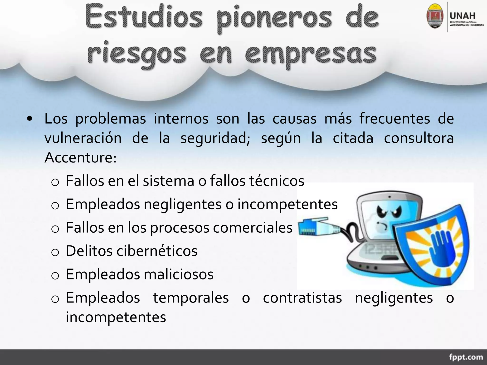 • Los problemas internos son las causas más frecuentes de
vulneración de la seguridad; según la citada consultora
Accenture:
o Fallos en el sistema o fallos técnicos
o Empleados negligentes o incompetentes
o Fallos en los procesos comerciales
o Delitos cibernéticos
o Empleados maliciosos
o Empleados temporales o contratistas negligentes o
incompetentes
 